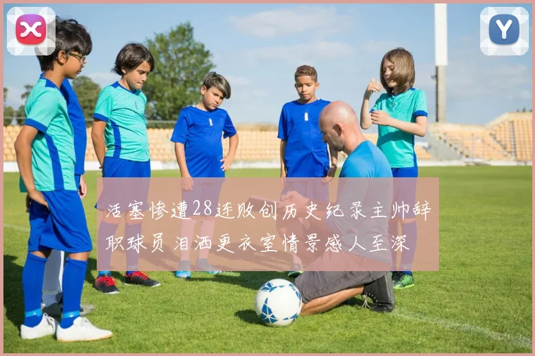 活塞惨遭28连败创历史纪录主帅辞职球员泪洒更衣室情景感人至深